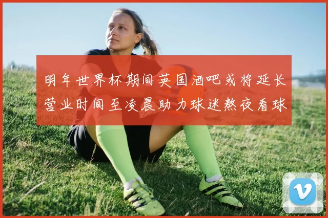 明年世界杯期间英国酒吧或将延长营业时间至凌晨助力球迷熬夜看球
