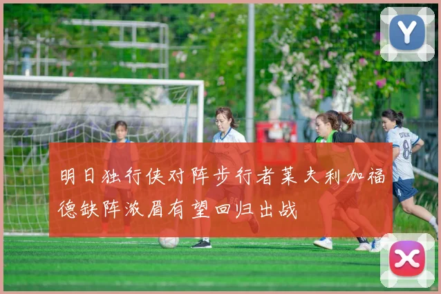明日独行侠对阵步行者莱夫利加福德缺阵浓眉有望回归出战
