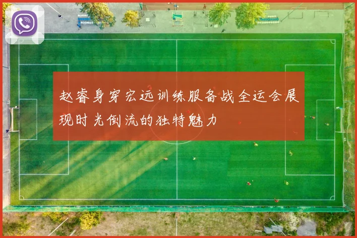 赵睿身穿宏远训练服备战全运会展现时光倒流的独特魅力