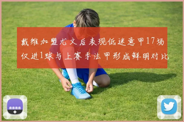 戴维加盟尤文后表现低迷意甲17场仅进1球与上赛季法甲形成鲜明对比