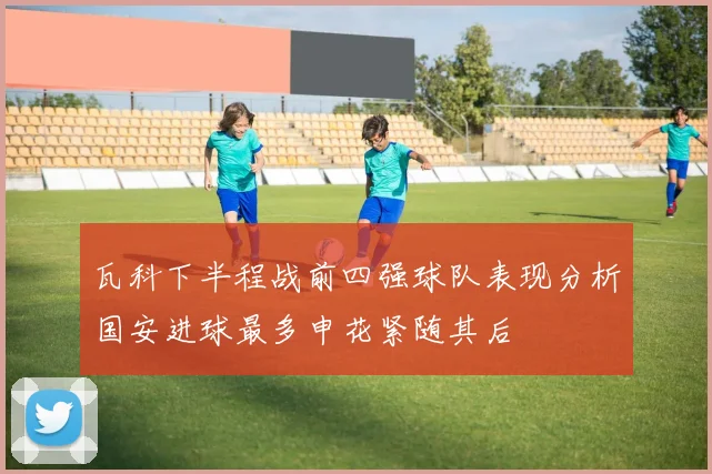 瓦科下半程战前四强球队表现分析国安进球最多申花紧随其后