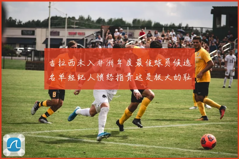 吉拉西未入非洲年度最佳球员候选名单经纪人愤怒指责这是极大的耻辱