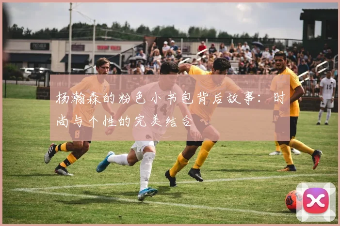 杨瀚森的粉色小书包背后故事：时尚与个性的完美结合