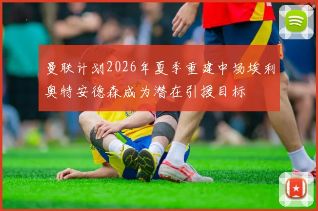 曼联计划2026年夏季重建中场埃利奥特安德森成为潜在引援目标
