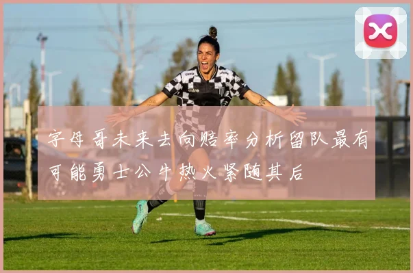 字母哥未来去向赔率分析留队最有可能勇士公牛热火紧随其后