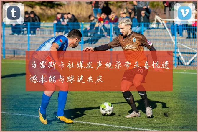 马雷斯卡社媒发声绝杀带来喜悦遗憾未能与球迷共庆