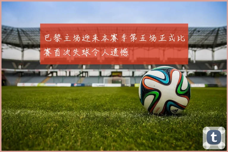 巴黎主场迎来本赛季第五场正式比赛首次失球令人遗憾