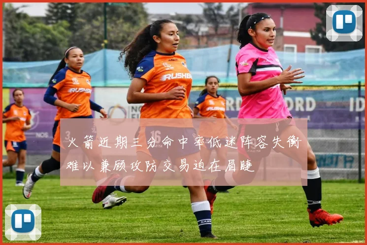 火箭近期三分命中率低迷阵容失衡难以兼顾攻防交易迫在眉睫