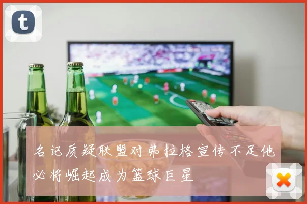 名记质疑联盟对弗拉格宣传不足他必将崛起成为篮球巨星