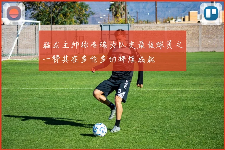 猛龙主帅称洛瑞为队史最佳球员之一赞其在多伦多的辉煌成就