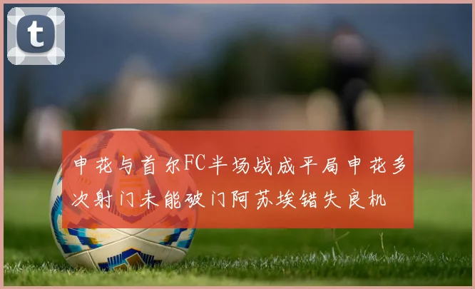 申花与首尔FC半场战成平局申花多次射门未能破门阿苏埃错失良机