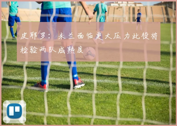 皮耶罗：米兰面临更大压力此役将检验两队成熟度