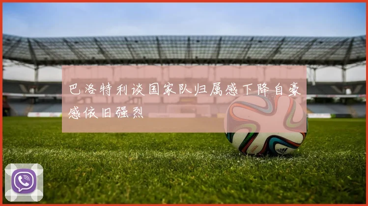 巴洛特利谈国家队归属感下降自豪感依旧强烈