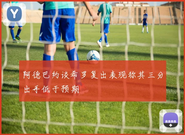阿德巴约谈希罗复出表现称其三分出手低于预期