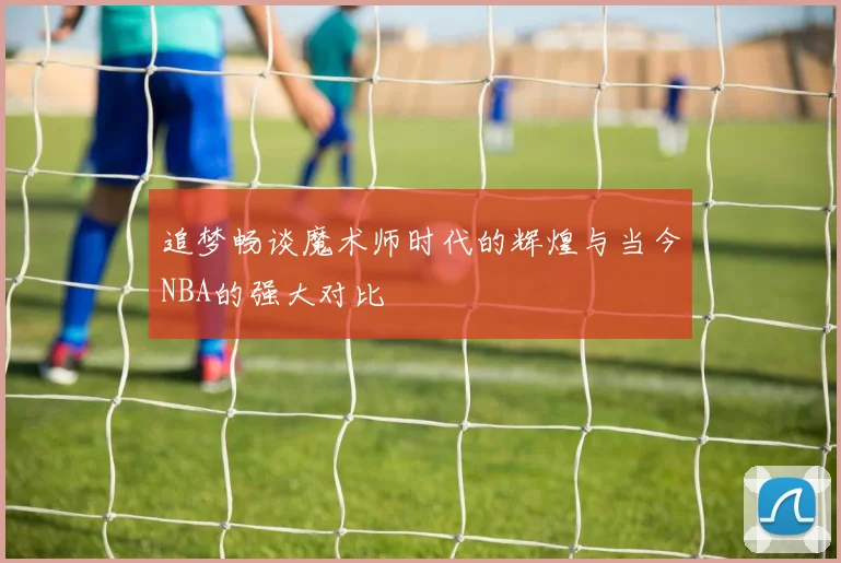追梦畅谈魔术师时代的辉煌与当今NBA的强大对比
