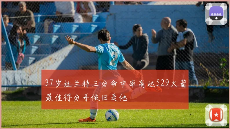 37岁杜兰特三分命中率高达529火箭最佳得分手依旧是他