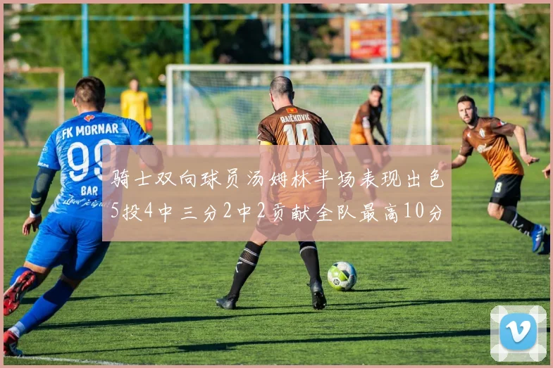 骑士双向球员汤姆林半场表现出色5投4中三分2中2贡献全队最高10分