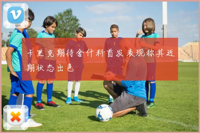卡里克期待舍什科首发表现称其近期状态出色