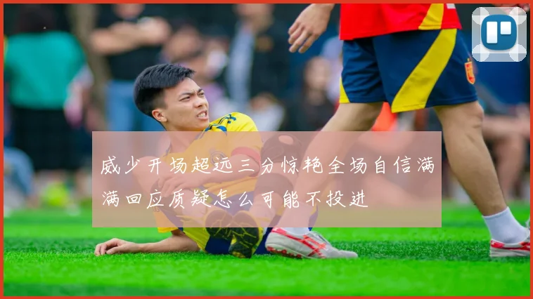 威少开场超远三分惊艳全场自信满满回应质疑怎么可能不投进