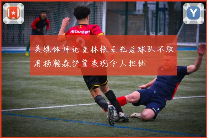 美媒体评论克林根五犯后球队不敢用杨瀚森护筐表现令人担忧