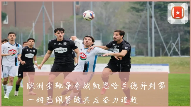欧洲金靴争夺战凯恩哈兰德并列第一姆巴佩紧随其后奋力追赶