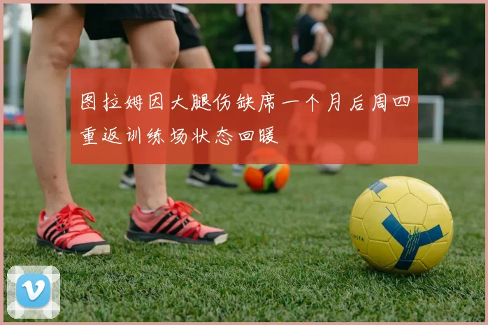图拉姆因大腿伤缺席一个月后周四重返训练场状态回暖