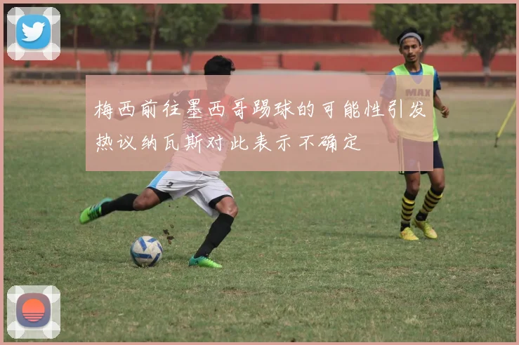 梅西前往墨西哥踢球的可能性引发热议纳瓦斯对此表示不确定