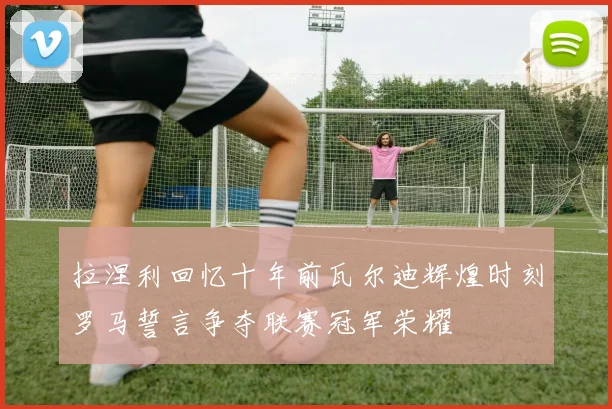 拉涅利回忆十年前瓦尔迪辉煌时刻罗马誓言争夺联赛冠军荣耀