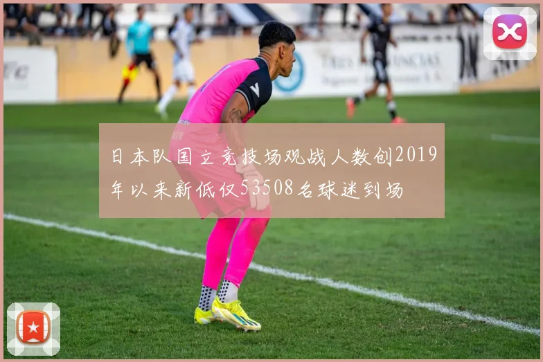 日本队国立竞技场观战人数创2019年以来新低仅53508名球迷到场