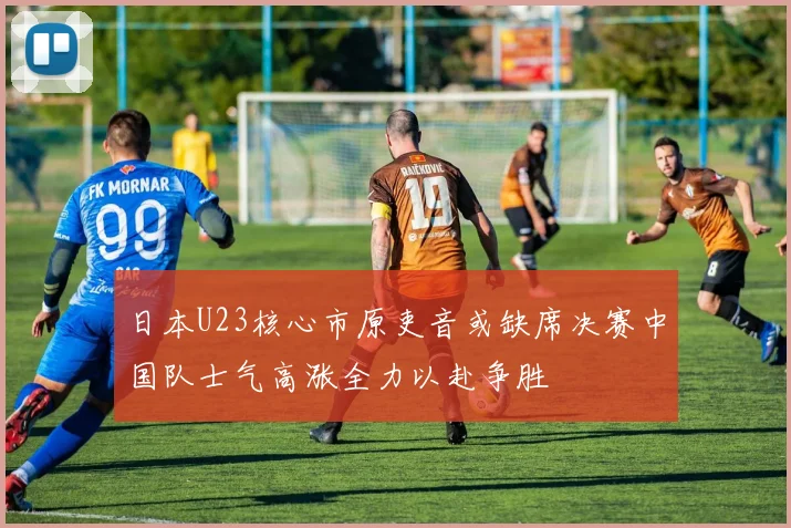 日本U23核心市原吏音或缺席决赛中国队士气高涨全力以赴争胜