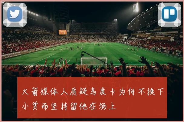 火箭媒体人质疑乌度卡为何不换下小贾而坚持留他在场上